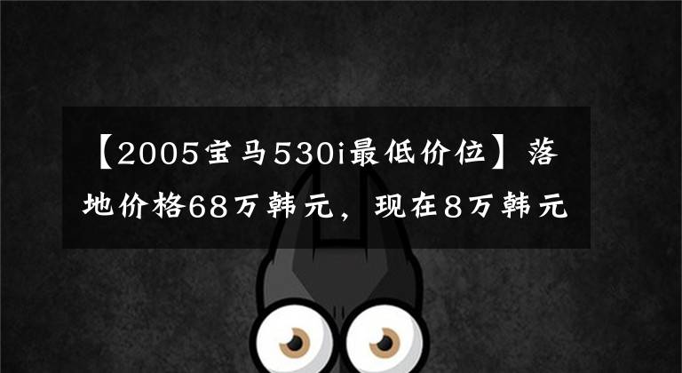 【2005宝马530i最低价位】落地价格68万韩元，现在8万韩元，直排6桶7秒100秒，打工仔也能开豪华车