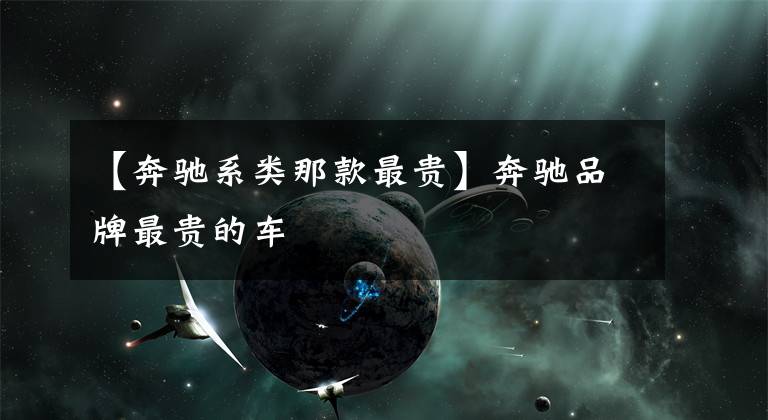 【奔驰系类那款最贵】奔驰品牌最贵的车文章配图