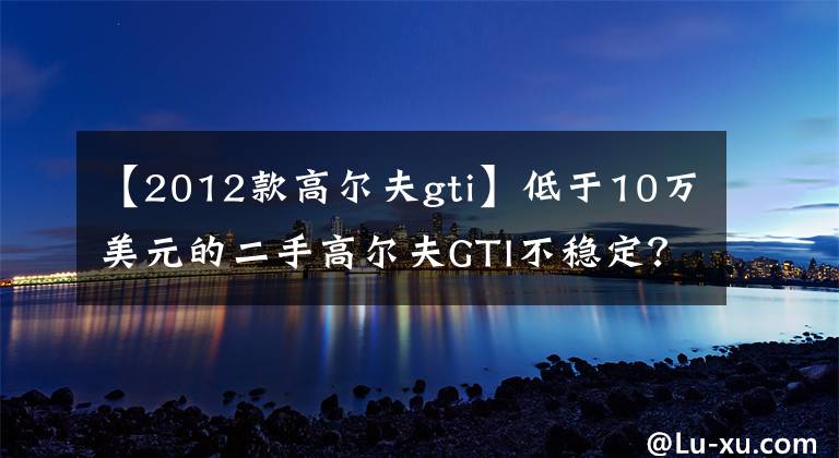 【2012款高尔夫gti】低于10万美元的二手高尔夫GTI不稳定？文章配图