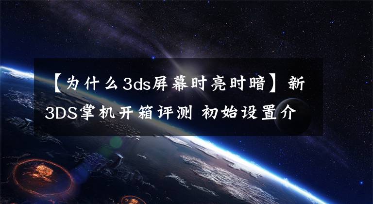 【为什么3ds屏幕时亮时暗】新3DS掌机开箱评测 初始设置介绍和操作感受