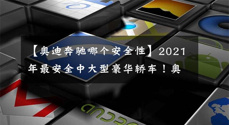 【奥迪奔驰哪个安全性】2021年最安全中大型豪华轿车！奥迪夺冠，宝马落榜，沃尔沃垫底