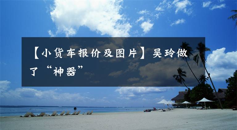 【小货车报价及图片】吴玲做了“神器”文章配图
