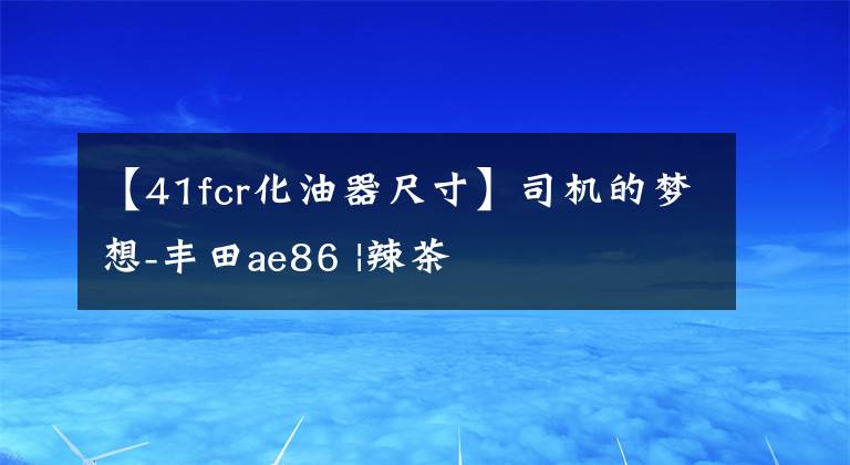 【41fcr化油器尺寸】司机的梦想-丰田ae86 |辣茶文章配图