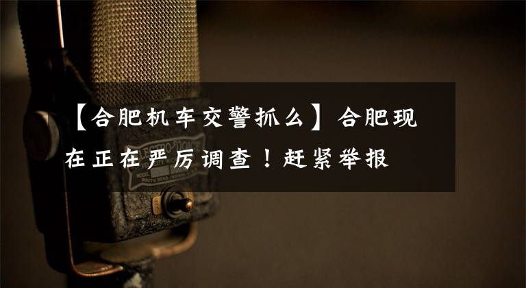 【合肥机车交警抓么】合肥现在正在严厉调查！赶紧举报文章配图