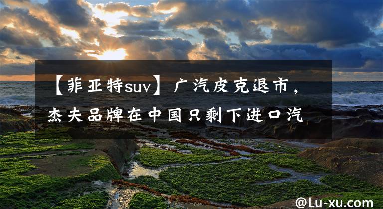 【菲亚特suv】广汽皮克退市，杰夫品牌在中国只剩下进口汽车业务文章配图