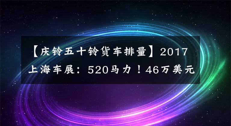 【庆铃五十铃货车排量】2017上海车展：520马力！46万美元！庆宗推出50种巨咖啡馆卡车