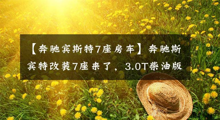 【奔驰宾斯特7座房车】奔驰斯宾特改装7座来了，3.0T柴油版改装内饰展示，带配置参数