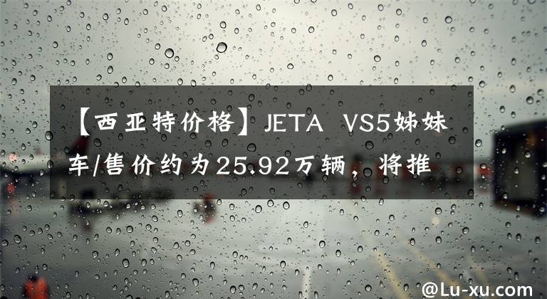 【西亚特价格】JETA  VS5姊妹车/售价约为25.92万辆，将推出Ateca特别版文章配图