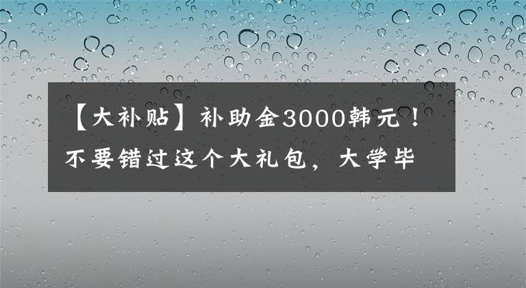 【大补贴】补助金3000韩元！不要错过这个大礼包，大学毕业生可以去基层就业领取。