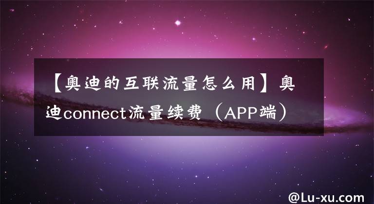 【奥迪的互联流量怎么用】奥迪connect流量续费（APP端）