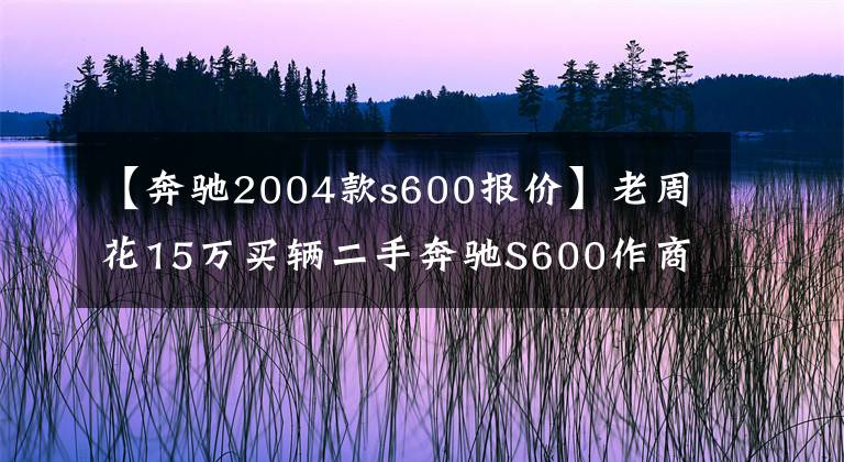 【奔驰2004款s600报价】老周花15万买辆二手奔驰S600作商务车，开了两月直呼开不起