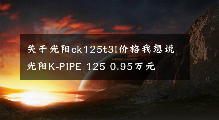关于光阳ck125t3l价格我想说光阳K-PIPE 125 0.95万元