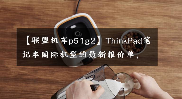【联盟机车p51g2】ThinkPad笔记本国际机型的最新报价单，意想不到的惊喜。