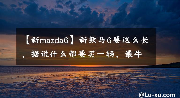 【新mazda6】新款马6要这么长，据说什么都要买一辆，最牛的是启动技术的超低燃料消耗。文章配图