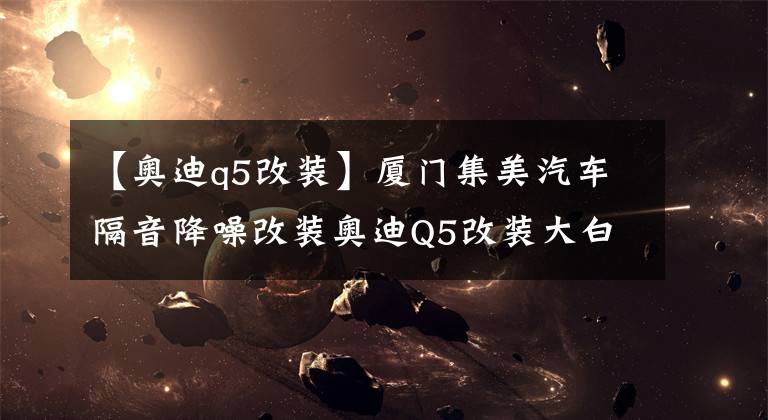 【奥迪q5改装】厦门集美汽车隔音降噪改装奥迪Q5改装大白鲨隔音文章配图