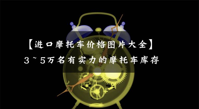 【进口摩托车价格图片大全】3 ~ 5万名有实力的摩托车库存——跑车篇，进口双缸和国产四缸都有。文章配图