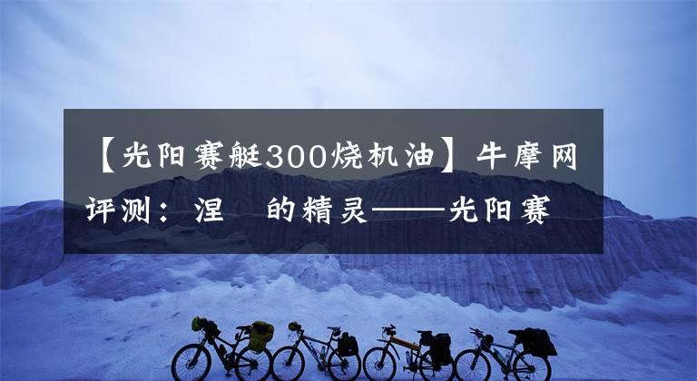 【光阳赛艇300烧机油】牛摩网评测：涅槃的精灵——光阳赛艇300ABS