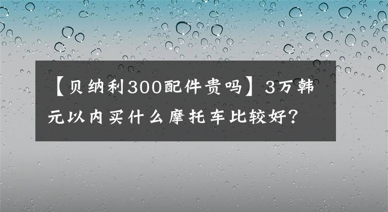 【贝纳利300配件贵吗】3万韩元以内买什么摩托车比较好？这辆车是最好的选择