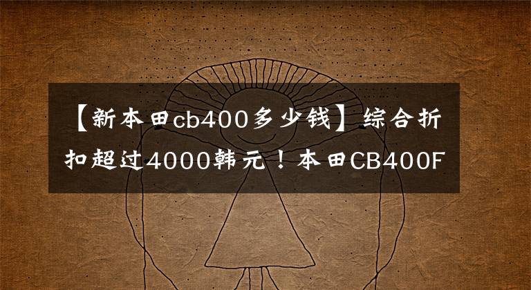 【新本田cb400多少钱】综合折扣超过4000韩元！本田CB400F/CB400X不能卖吗？