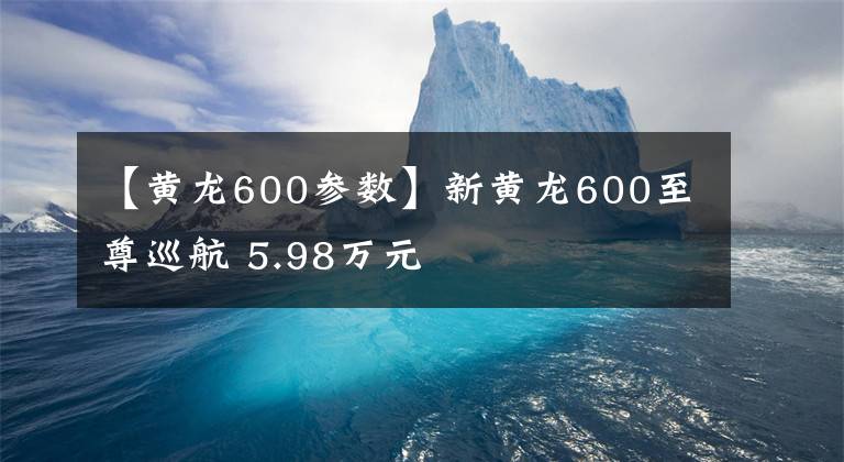 【黄龙600参数】新黄龙600至尊巡航 5.98万元