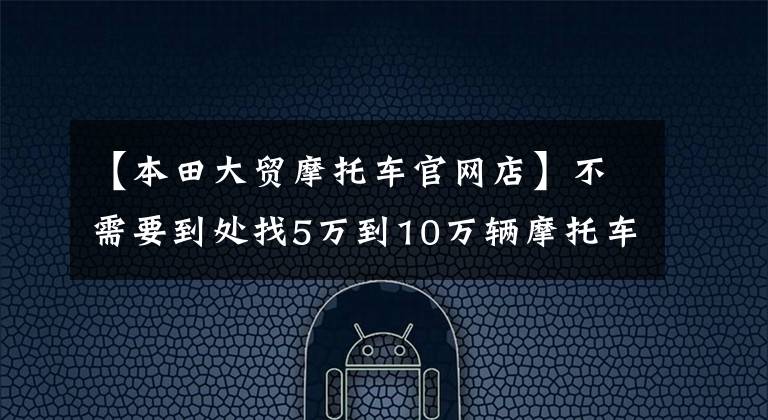 【本田大贸摩托车官网店】不需要到处找5万到10万辆摩托车。