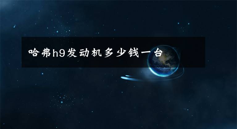 哈弗h9发动机多少钱一台文章配图