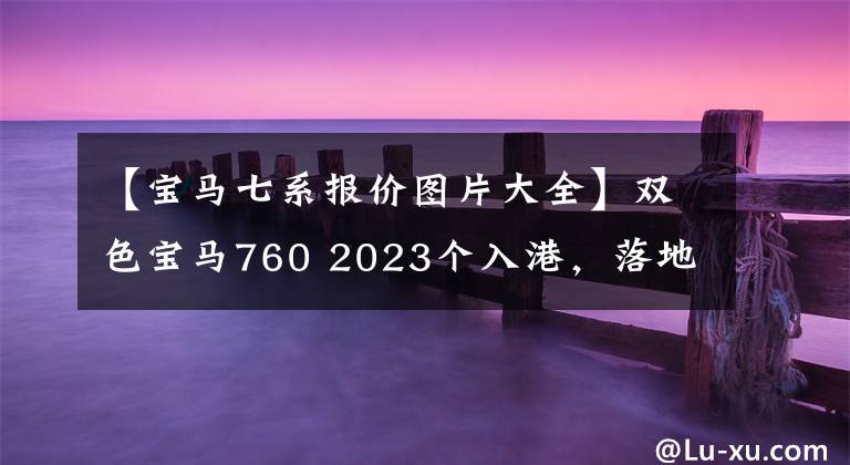 【宝马七系报价图片大全】双色宝马760 2023个入港，落地300万韩元，奢华满分