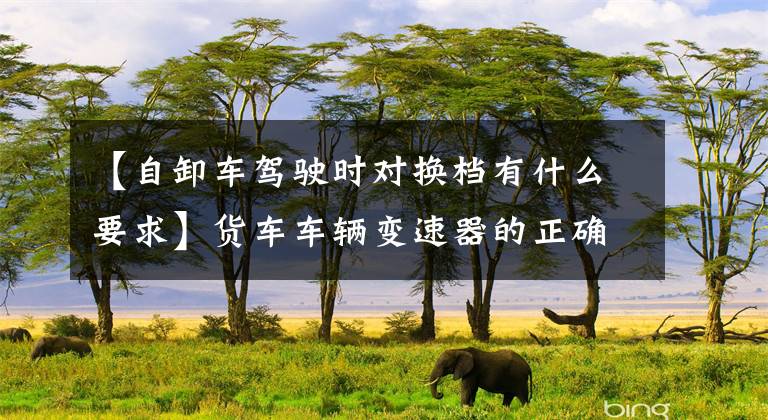【自卸车驾驶时对换档有什么要求】货车车辆变速器的正确换挡操作方法文章配图