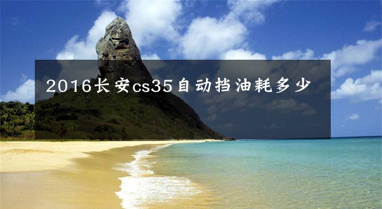 2016长安cs35自动挡油耗多少文章配图