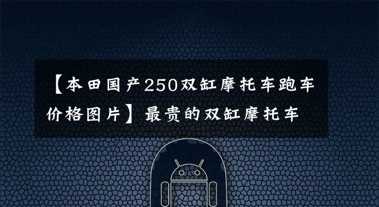 【本田国产250双缸摩托车跑车价格图片】最贵的双缸摩托车，任何一辆都不能少。从价格来看，简直是在抢钱