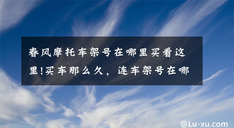 春风摩托车架号在哪里买看这里!买车那么久，连车架号在哪里找都不知道？