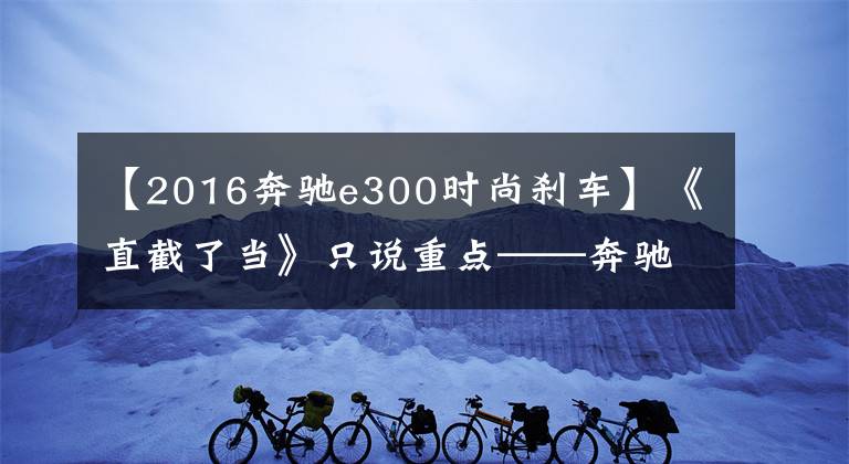 【2016奔驰e300时尚刹车】《直截了当》只说重点——奔驰E级到底有哪些优缺点？