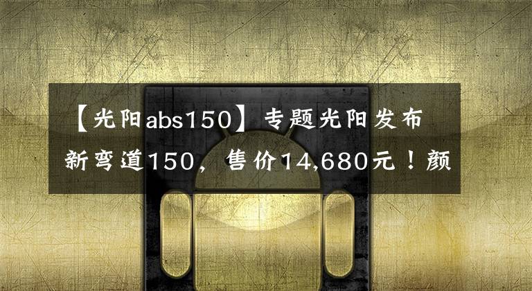 【光阳abs150】专题光阳发布新弯道150，售价14,680元！颜值和配置都提升了