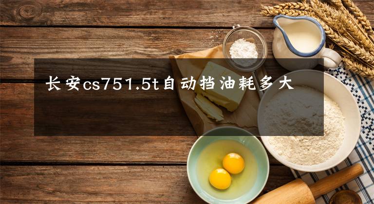 长安cs751.5t自动挡油耗多大文章配图