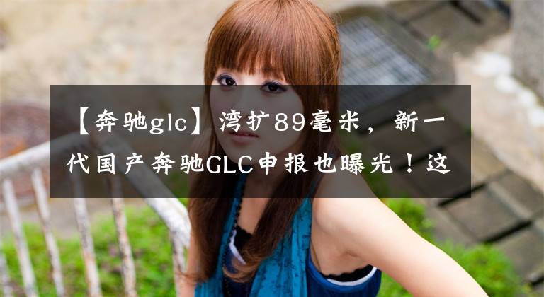 【奔驰glc】湾扩89毫米，新一代国产奔驰GLC申报也曝光！这不是比宝马X3更香吗？文章配图