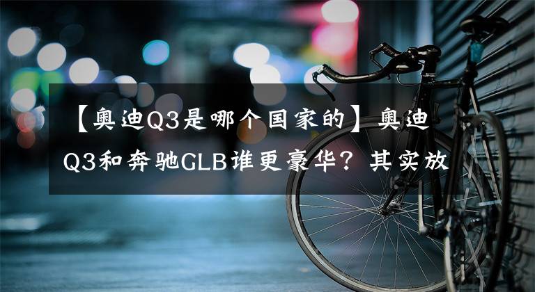 【奥迪Q3是哪个国家的】奥迪Q3和奔驰GLB谁更豪华？其实放在一起对比就知道了