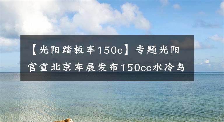 【光阳踏板车150c】专题光阳官宣北京车展发布150cc水冷鸟嘴小踏板，竞争三阳DRG/FNX 150