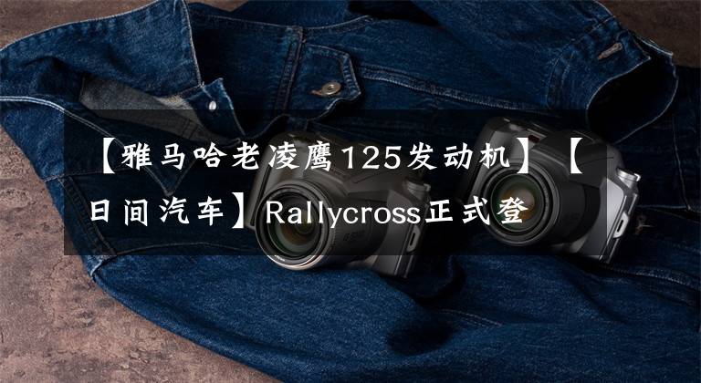 【雅马哈老凌鹰125发动机】【日间汽车】Rallycross正式登陆中国，MDX新车登场。文章配图