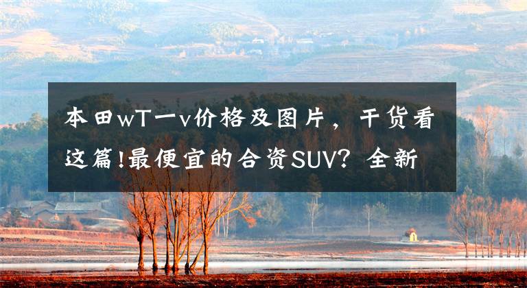 本田wT一v价格及图片，干货看这篇!最便宜的合资SUV？全新本田WR-V预计8万起！