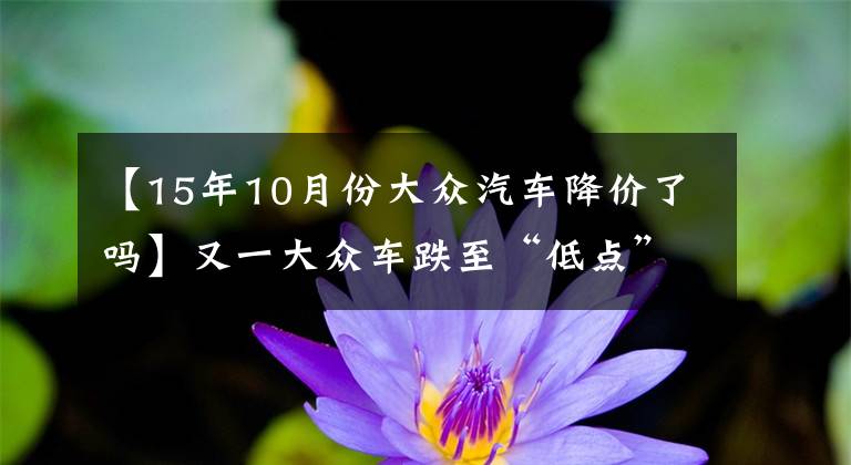 【15年10月份大众汽车降价了吗】又一大众车跌至“低点”，原价13.12w，现仅10.92w，值得买吗？文章配图