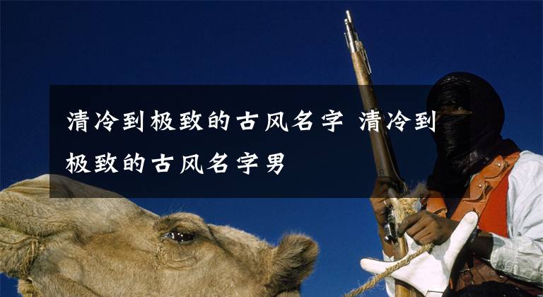 清冷到极致的古风名字 清冷到极致的古风名字男文章配图