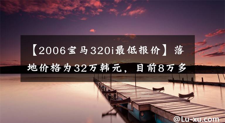 【2006宝马320i最低报价】落地价格为32万韩元，目前8万多个，手动积木3系吸入感强，进口工艺可靠。