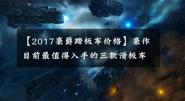【2017豪爵踏板车价格】豪作目前最值得入手的三款滑板车在最便宜的一万韩元内可以买到。文章配图