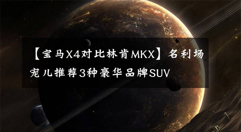 【宝马X4对比林肯MKX】名利场宠儿推荐3种豪华品牌SUV文章配图