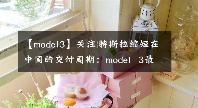 【model3】关注|特斯拉缩短在中国的交付周期：model  3最快的卡车只需要6周文章配图
