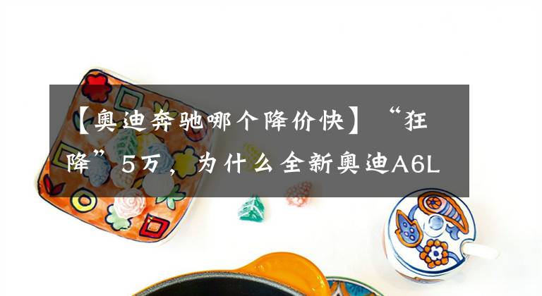 【奥迪奔驰哪个降价快】“狂降”5万，为什么全新奥迪A6L，还是斗不过“减配”奔驰E级？