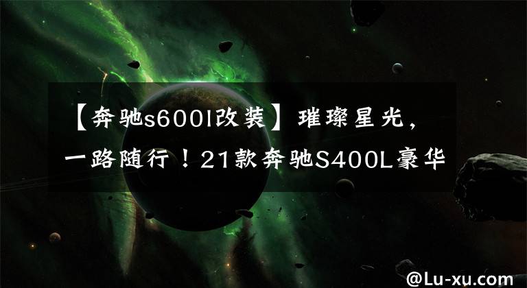 【奔驰s600l改装】璀璨星光，一路随行！21款奔驰S400L豪华版改流星雨数字大灯