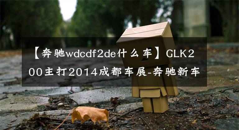 【奔驰wdcdf2de什么车】GLK200主打2014成都车展-奔驰新车阵容