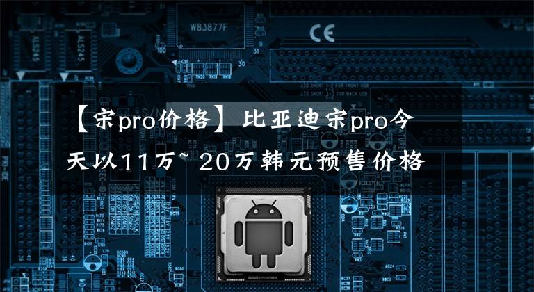 【宋pro价格】比亚迪宋pro今天以11万~ 20万韩元预售价格上市文章配图