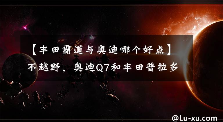 【丰田霸道与奥迪哪个好点】不越野，奥迪Q7和丰田普拉多怎么选？